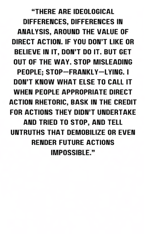 “THERE ARE IDEOLOGICAL DIFFERENCES, DIFFERENCES IN ANALYSIS, AROUND THE VALUE OF DIRECT ACTION. IF YOU DON’T LIKE OR BELIEVE IN IT, DON’T DO IT. BUT GET OUT OF THE WAY. STOP MISLEADING PEOPLE; STOP—FRANKLY—LYING. | DON’T KNOW WHAT ELSE TO CALL IT WHEN PEOPLE APPROPRIATE DIRECT ACTION RHETORIC, BASK IN THE CREDIT FOR ACTIONS THEY DIDN’T UNDERTAKE AND TRIED TO STOP, AND TELL UNTRUTHS THAT DEMOBILIZE OR EVEN RENDER FUTURE ACTIONS IMPOSSIBLE.” 